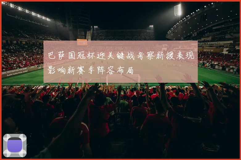 巴萨国冠杯迎关键战考察新援表现影响新赛季阵容布局