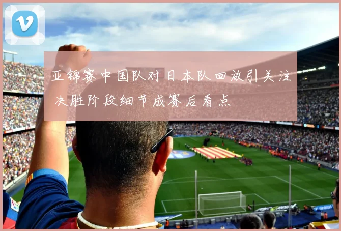 亚锦赛中国队对日本队回放引关注 决胜阶段细节成赛后看点