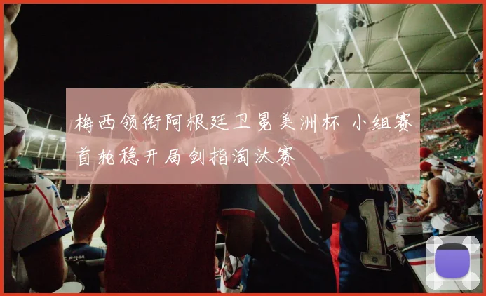 梅西领衔阿根廷卫冕美洲杯 小组赛首轮稳开局剑指淘汰赛