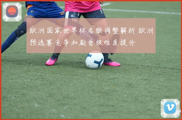 欧洲国家世界杯名额调整解析 欧洲预选赛竞争加剧晋级难度提升