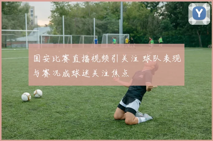 国安比赛直播视频引关注 球队表现与赛况成球迷关注焦点