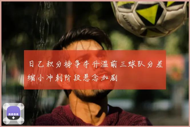 日乙积分榜争夺升温前三球队分差缩小冲刺阶段悬念加剧