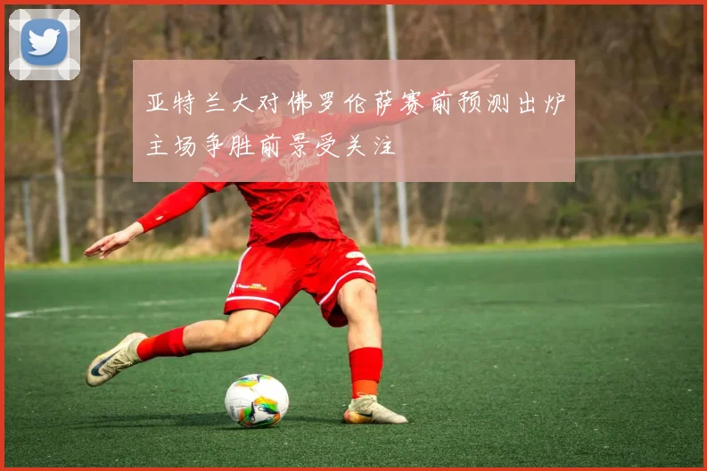 亚特兰大对佛罗伦萨赛前预测出炉主场争胜前景受关注