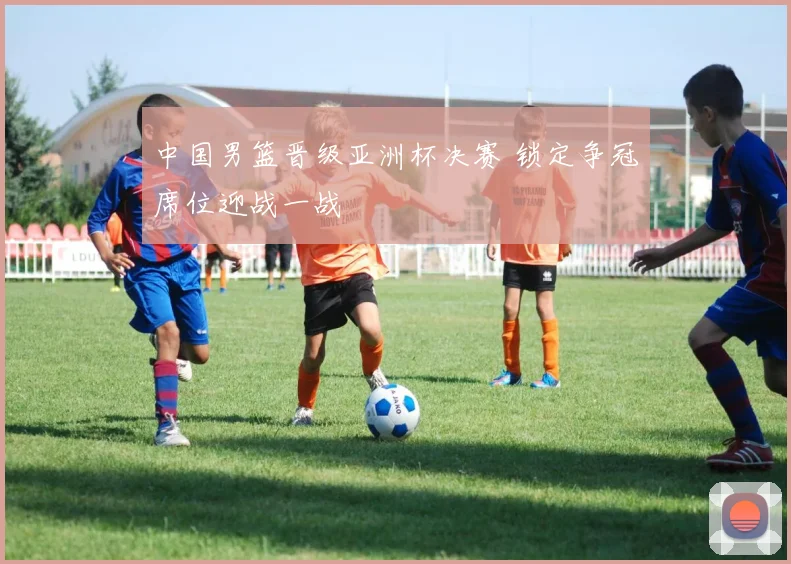 中国男篮晋级亚洲杯决赛 锁定争冠席位迎战一战