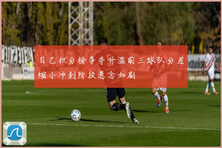 日乙积分榜争夺升温前三球队分差缩小冲刺阶段悬念加剧