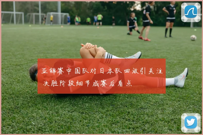 亚锦赛中国队对日本队回放引关注 决胜阶段细节成赛后看点