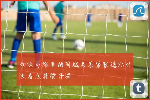 切沃与维罗纳同城关系紧张德比对决看点持续升温