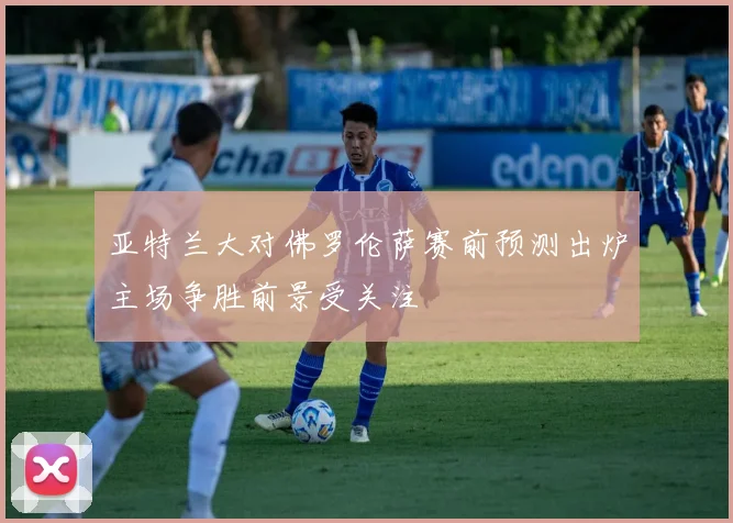 亚特兰大对佛罗伦萨赛前预测出炉主场争胜前景受关注