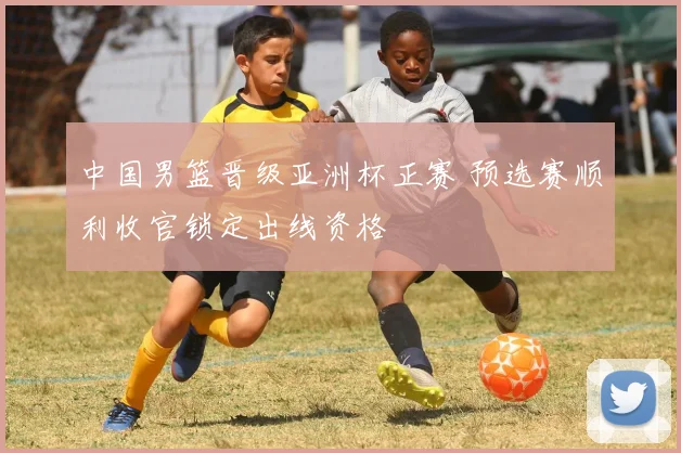 中国男篮晋级亚洲杯正赛 预选赛顺利收官锁定出线资格