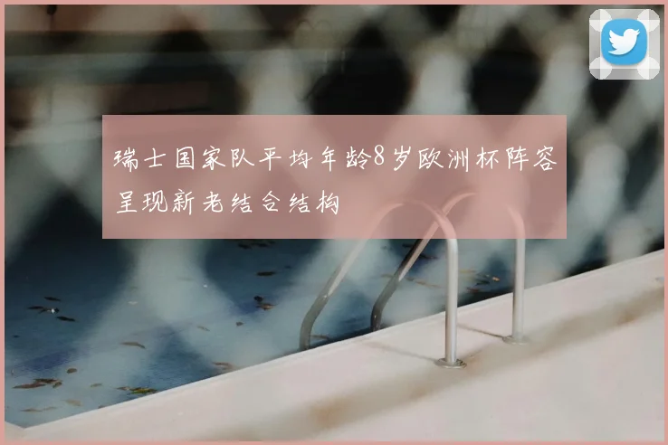 瑞士国家队平均年龄8岁欧洲杯阵容呈现新老结合结构