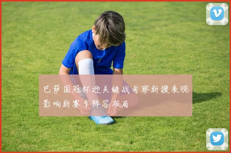 巴萨国冠杯迎关键战考察新援表现影响新赛季阵容布局