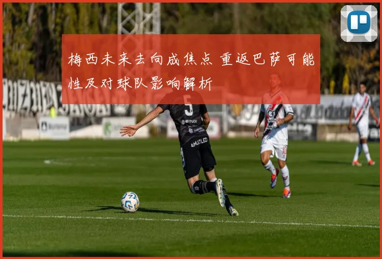 梅西未来去向成焦点 重返巴萨可能性及对球队影响解析