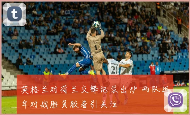 英格兰对荷兰交锋记录出炉 两队近年对战胜负胶着引关注