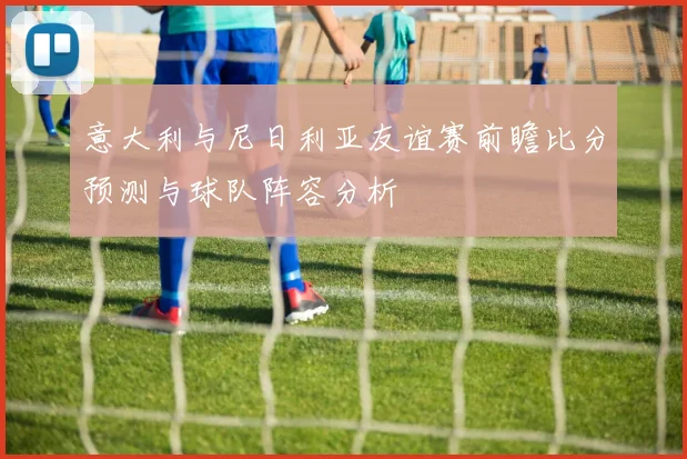 意大利与尼日利亚友谊赛前瞻比分预测与球队阵容分析