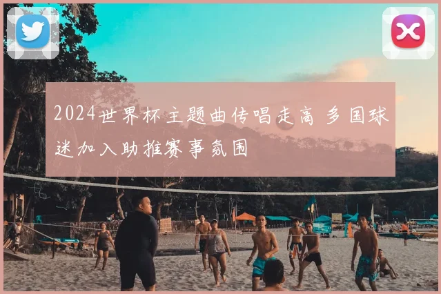 2024世界杯主题曲传唱走高 多国球迷加入助推赛事氛围