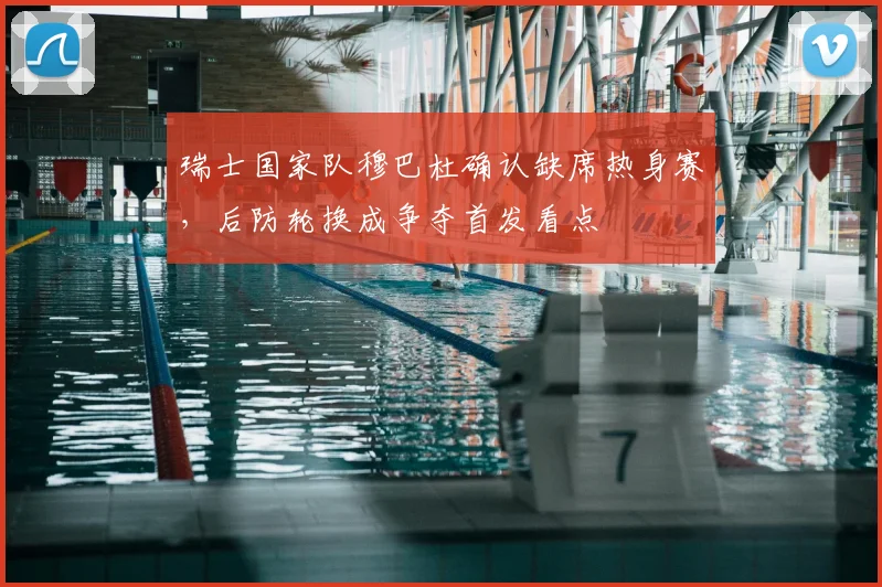 瑞士国家队穆巴杜确认缺席热身赛，后防轮换成争夺首发看点