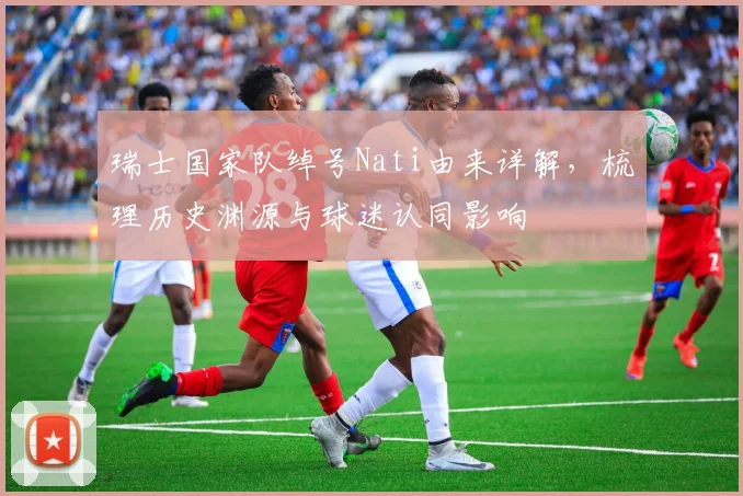 瑞士国家队绰号Nati由来详解,梳理历史渊源与球迷认同影响