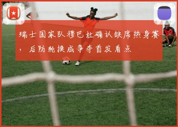 瑞士国家队穆巴杜确认缺席热身赛,后防轮换成争夺首发看点