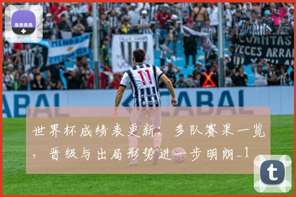 世界杯成绩表更新：多队赛果一览，晋级与出局形势进一步明朗_1