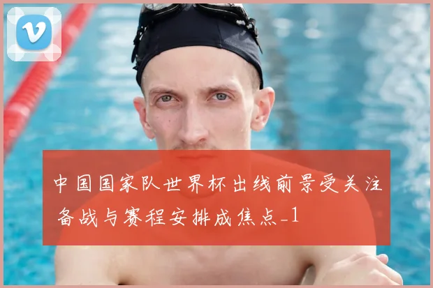 中国国家队世界杯出线前景受关注 备战与赛程安排成焦点_1