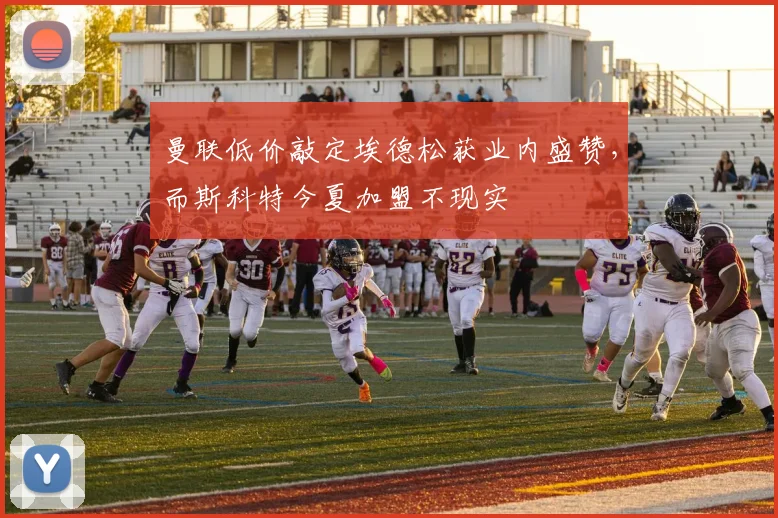 曼联低价敲定埃德松获业内盛赞，而斯科特今夏加盟不现实